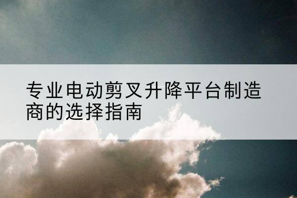 安宁电动剪叉升降平台厂家-专业电动剪叉升降平台制造商的选择指南