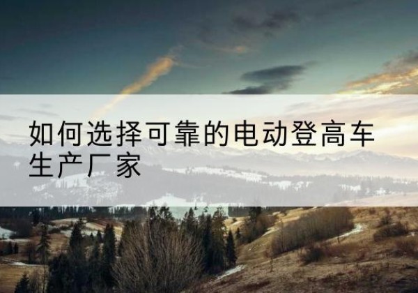 安宁电动登高车厂家-如何选择可靠的电动登高车生产厂家