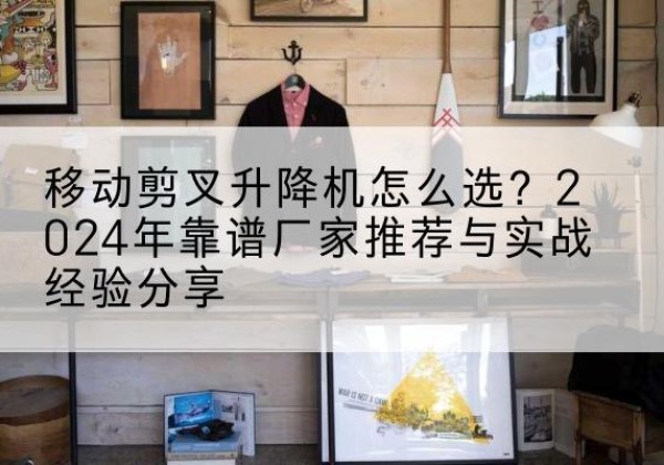 安宁升降平台厂家推荐-移动剪叉升降机怎么选？2024年靠谱厂家推荐与实战经验分享