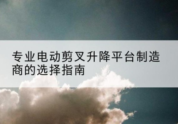 安宁电动剪叉升降平台厂家-专业电动剪叉升降平台制造商的选择指南