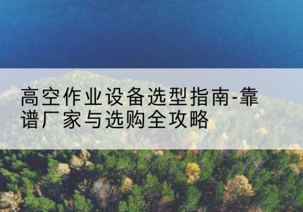 安宁升降车厂家-高空作业设备选型指南-靠谱厂家与选购全攻略