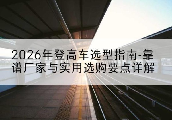 安宁登高车厂家推荐-2026年登高车选型指南-靠谱厂家与实用选购要点详解