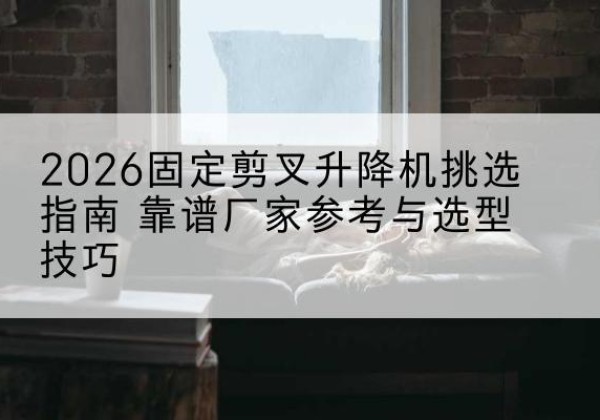 安宁固定剪叉升降机厂家推荐-2026固定剪叉升降机挑选指南 靠谱厂家参考与选型技巧